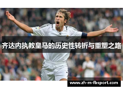 齐达内执教皇马的历史性转折与重塑之路 齐达内执教皇马的历史性转折与重塑之路