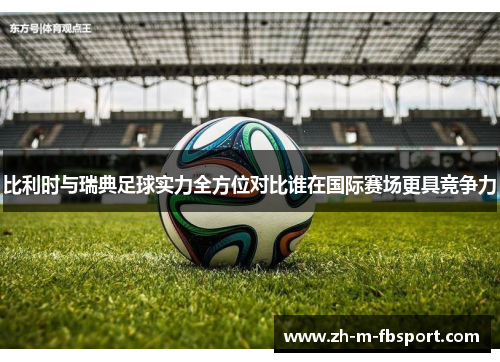 比利时与瑞典足球实力全方位对比谁在国际赛场更具竞争力 比利时与瑞典足球实力全方位对比谁在国际赛场更具竞争力