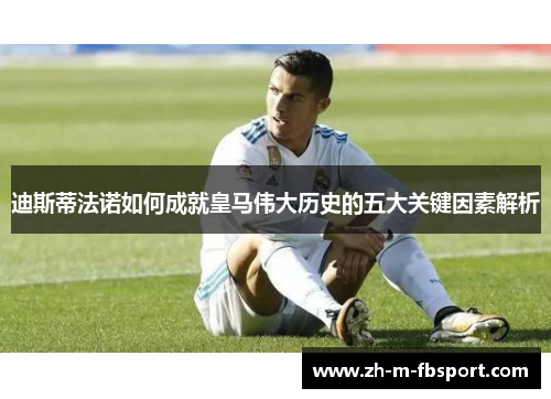 迪斯蒂法诺如何成就皇马伟大历史的五大关键因素解析 迪斯蒂法诺如何成就皇马伟大历史的五大关键因素解析