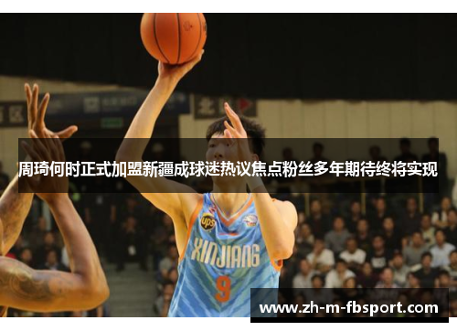 周琦何时正式加盟新疆成球迷热议焦点粉丝多年期待终将实现 周琦何时正式加盟新疆成球迷热议焦点粉丝多年期待终将实现