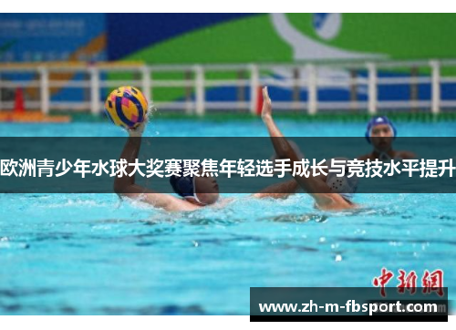 欧洲青少年水球大奖赛聚焦年轻选手成长与竞技水平提升