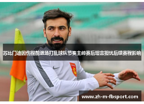 苏比门迪因伤提前退场打乱球队节奏主帅赛后坦言担忧后续赛程影响